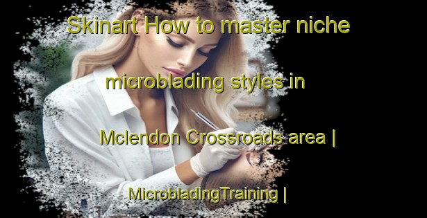 Skinart How to master niche microblading styles in Mclendon Crossroads area | MicrobladingTraining | MicrobladingClasses | SkinartTraining-United States